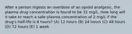 After a person ingests an overdose of an opioid analgesic, the plasma drug concentration is found to be 32 mg/L. How long will it take to reach a safe plasma concentration of 2 mg/L if the drug's half-life is 6 hours? (A) 12 hours (B) 24 hours (C) 48 hours (D) 72 hours (E) 1 week