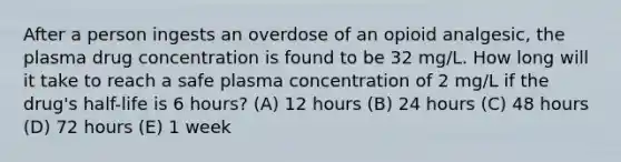 After a person ingests an overdose of an opioid analgesic, the plasma drug concentration is found to be 32 mg/L. How long will it take to reach a safe plasma concentration of 2 mg/L if the drug's half-life is 6 hours? (A) 12 hours (B) 24 hours (C) 48 hours (D) 72 hours (E) 1 week