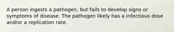 A person ingests a pathogen, but fails to develop signs or symptoms of disease. The pathogen likely has a infectious dose and/or a replication rate.