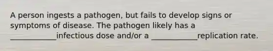 A person ingests a pathogen, but fails to develop signs or symptoms of disease. The pathogen likely has a ____________infectious dose and/or a ____________replication rate.