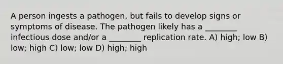 A person ingests a pathogen, but fails to develop signs or symptoms of disease. The pathogen likely has a ________ infectious dose and/or a ________ replication rate. A) high; low B) low; high C) low; low D) high; high