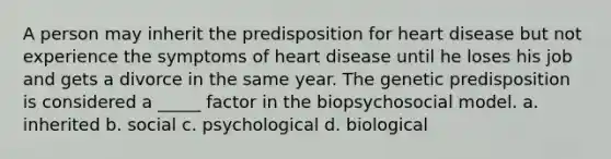 A person may inherit the predisposition for heart disease but not experience the symptoms of heart disease until he loses his job and gets a divorce in the same year. The genetic predisposition is considered a _____ factor in the biopsychosocial model. a. inherited b. social c. psychological d. biological