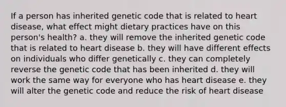 If a person has inherited genetic code that is related to heart disease, what effect might dietary practices have on this person's health? a. they will remove the inherited genetic code that is related to heart disease b. they will have different effects on individuals who differ genetically c. they can completely reverse the genetic code that has been inherited d. they will work the same way for everyone who has heart disease e. they will alter the genetic code and reduce the risk of heart disease