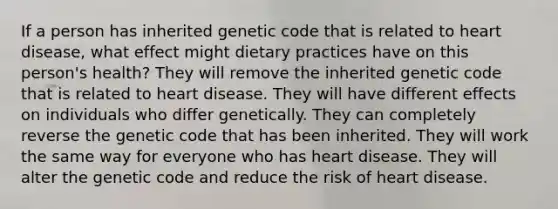 If a person has inherited genetic code that is related to heart disease, what effect might dietary practices have on this person's health? They will remove the inherited genetic code that is related to heart disease. They will have different effects on individuals who differ genetically. They can completely reverse the genetic code that has been inherited. They will work the same way for everyone who has heart disease. They will alter the genetic code and reduce the risk of heart disease.