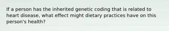 If a person has the inherited genetic coding that is related to heart disease, what effect might dietary practices have on this person's health?