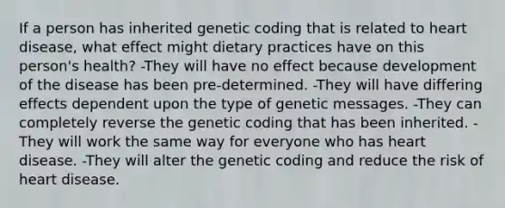 If a person has inherited genetic coding that is related to heart disease, what effect might dietary practices have on this person's health?​ ​-They will have no effect because development of the disease has been pre-determined. ​-They will have differing effects dependent upon the type of genetic messages. ​-They can completely reverse the genetic coding that has been inherited. -They will work the same way for everyone who has heart disease. ​-They will alter the genetic coding and reduce the risk of heart disease.