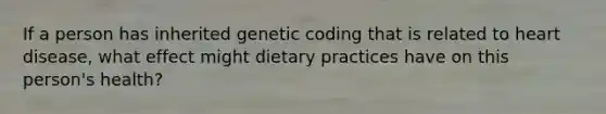 If a person has inherited genetic coding that is related to heart disease, what effect might dietary practices have on this person's health?​