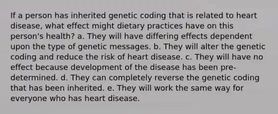 If a person has inherited genetic coding that is related to heart disease, what effect might dietary practices have on this person's health? a. They will have differing effects dependent upon the type of genetic messages. b. They will alter the genetic coding and reduce the risk of heart disease. c. They will have no effect because development of the disease has been pre-determined. d. They can completely reverse the genetic coding that has been inherited. e. They will work the same way for everyone who has heart disease.