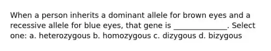 When a person inherits a dominant allele for brown eyes and a recessive allele for blue eyes, that gene is ______________. Select one: a. heterozygous b. homozygous c. dizygous d. bizygous