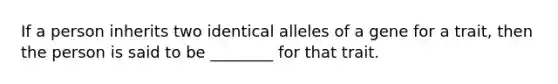 If a person inherits two identical alleles of a gene for a trait, then the person is said to be ________ for that trait.