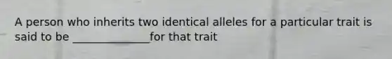 A person who inherits two identical alleles for a particular trait is said to be ______________for that trait