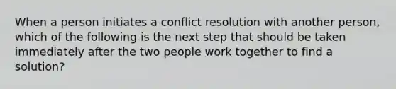 When a person initiates a conflict resolution with another person, which of the following is the next step that should be taken immediately after the two people work together to find a solution?