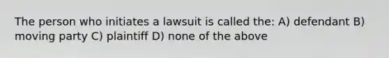 The person who initiates a lawsuit is called the: A) defendant B) moving party C) plaintiff D) none of the above