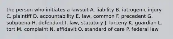 the person who initiates a lawsuit A. liability B. iatrogenic injury C. plaintiff D. accountability E. law, common F. precedent G. subpoena H. defendant I. law, statutory J. larceny K. guardian L. tort M. complaint N. affidavit O. standard of care P. federal law