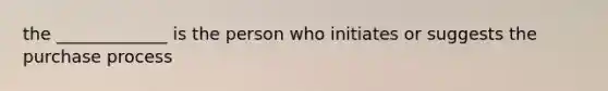 the _____________ is the person who initiates or suggests the purchase process