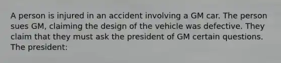 A person is injured in an accident involving a GM car. The person sues GM, claiming the design of the vehicle was defective. They claim that they must ask the president of GM certain questions. The president: