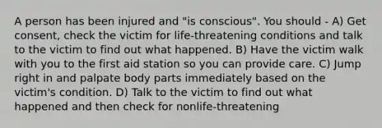 A person has been injured and "is conscious". You should - A) Get consent, check the victim for life-threatening conditions and talk to the victim to find out what happened. B) Have the victim walk with you to the first aid station so you can provide care. C) Jump right in and palpate body parts immediately based on the victim's condition. D) Talk to the victim to find out what happened and then check for nonlife-threatening