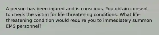 A person has been injured and is conscious. You obtain consent to check the victim for life-threatening conditions. What life-threatening condition would require you to immediately summon EMS personnel?