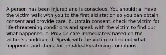 A person has been injured and is conscious. You should: a. Have the victim walk with you to the first aid station so you can obtain consent and provide care. b. Obtain consent, check the victim for life-threatening conditions and speak with the victim to find out what happened. c. Provide care immediately based on the victim's condition. d. Speak with the victim to find out what happened and check for non-life-threatening conditions.