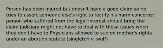 Person has been injured but doesn't have a good claim so he tries to assert someone else's right to rectify his harm concerns: person who suffered from the legal interest should bring the claim judiciary might not have to deal with these issues when they don't have to Physicians allowed to sue on mother's rights under an abortion statute (singleton v. wuff)