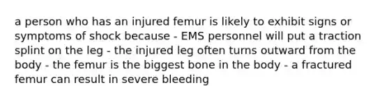 a person who has an injured femur is likely to exhibit signs or symptoms of shock because - EMS personnel will put a traction splint on the leg - the injured leg often turns outward from the body - the femur is the biggest bone in the body - a fractured femur can result in severe bleeding