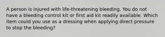 A person is injured with life-threatening bleeding. You do not have a bleeding control kit or first aid kit readily available. Which item could you use as a dressing when applying direct pressure to stop the bleeding?