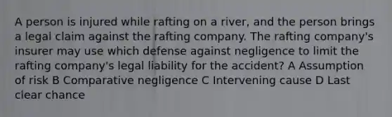 A person is injured while rafting on a river, and the person brings a legal claim against the rafting company. The rafting company's insurer may use which defense against negligence to limit the rafting company's legal liability for the accident? A Assumption of risk B Comparative negligence C Intervening cause D Last clear chance