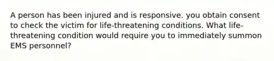 A person has been injured and is responsive. you obtain consent to check the victim for life-threatening conditions. What life-threatening condition would require you to immediately summon EMS personnel?