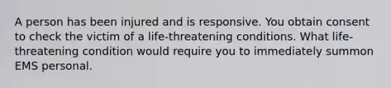 A person has been injured and is responsive. You obtain consent to check the victim of a life-threatening conditions. What life-threatening condition would require you to immediately summon EMS personal.