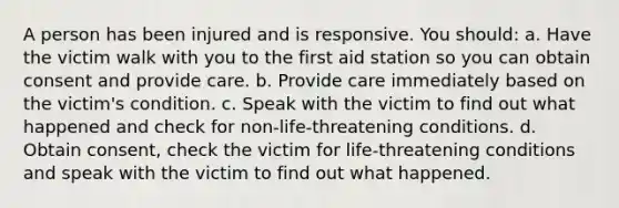 A person has been injured and is responsive. You should: a. Have the victim walk with you to the first aid station so you can obtain consent and provide care. b. Provide care immediately based on the victim's condition. c. Speak with the victim to find out what happened and check for non-life-threatening conditions. d. Obtain consent, check the victim for life-threatening conditions and speak with the victim to find out what happened.