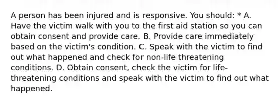 A person has been injured and is responsive. You should: * A. Have the victim walk with you to the first aid station so you can obtain consent and provide care. B. Provide care immediately based on the victim's condition. C. Speak with the victim to find out what happened and check for non-life threatening conditions. D. Obtain consent, check the victim for life-threatening conditions and speak with the victim to find out what happened.