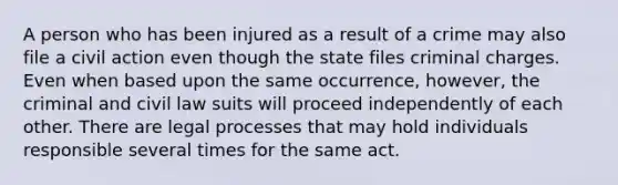 A person who has been injured as a result of a crime may also file a civil action even though the state files criminal charges. Even when based upon the same occurrence, however, the criminal and civil law suits will proceed independently of each other. There are legal processes that may hold individuals responsible several times for the same act.