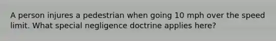 A person injures a pedestrian when going 10 mph over the speed limit. What special negligence doctrine applies here?