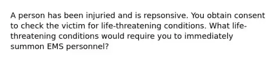 A person has been injuried and is repsonsive. You obtain consent to check the victim for life-threatening conditions. What life-threatening conditions would require you to immediately summon EMS personnel?