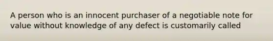 A person who is an innocent purchaser of a negotiable note for value without knowledge of any defect is customarily called