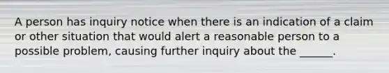 A person has inquiry notice when there is an indication of a claim or other situation that would alert a reasonable person to a possible problem, causing further inquiry about the ______.