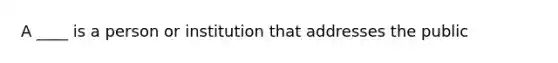 A ____ is a person or institution that addresses the public