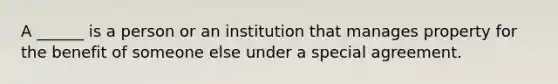 A ______ is a person or an institution that manages property for the benefit of someone else under a special agreement.