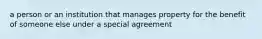 a person or an institution that manages property for the benefit of someone else under a special agreement