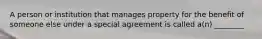 A person or institution that manages property for the benefit of someone else under a special agreement is called a(n) ________