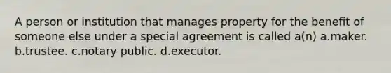 A person or institution that manages property for the benefit of someone else under a special agreement is called a(n) a.maker. b.trustee. c.notary public. d.executor.