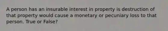 A person has an insurable interest in property is destruction of that property would cause a monetary or pecuniary loss to that person. True or False?