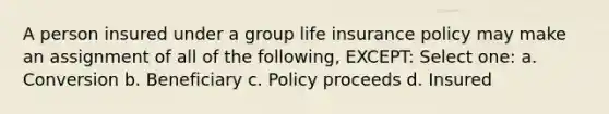 A person insured under a group life insurance policy may make an assignment of all of the following, EXCEPT: Select one: a. Conversion b. Beneficiary c. Policy proceeds d. Insured