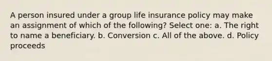 A person insured under a group life insurance policy may make an assignment of which of the following? Select one: a. The right to name a beneficiary. b. Conversion c. All of the above. d. Policy proceeds