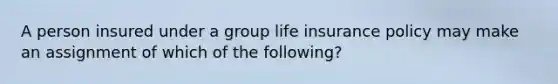 A person insured under a group life insurance policy may make an assignment of which of the following?