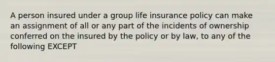 A person insured under a group life insurance policy can make an assignment of all or any part of the incidents of ownership conferred on the insured by the policy or by law, to any of the following EXCEPT