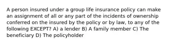 A person insured under a group life insurance policy can make an assignment of all or any part of the incidents of ownership conferred on the insured by the policy or by law, to any of the following EXCEPT? A) a lender B) A family member C) The beneficiary D) The policyholder