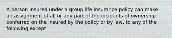 A person insured under a group life insurance policy can make an assignment of all or any part of the incidents of ownership conferred on the insured by the policy or by law, to any of the following except