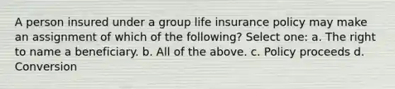 A person insured under a group life insurance policy may make an assignment of which of the following? Select one: a. The right to name a beneficiary. b. All of the above. c. Policy proceeds d. Conversion