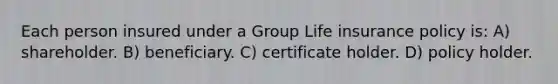 Each person insured under a Group Life insurance policy is: A) shareholder. B) beneficiary. C) certificate holder. D) policy holder.